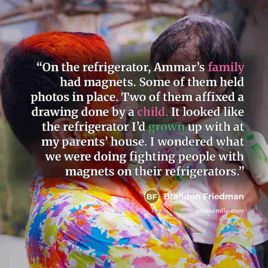 “On the refrigerator, Ammar’s family had magnets. Some of them held photos in place. Two of them affixed a drawing done by a child. It looked like the refrigerator I’d grown up with at my parents’ house. I wondered what we were doing fighting people with magnets on their refrigerators.” quote by Brandon Friedman