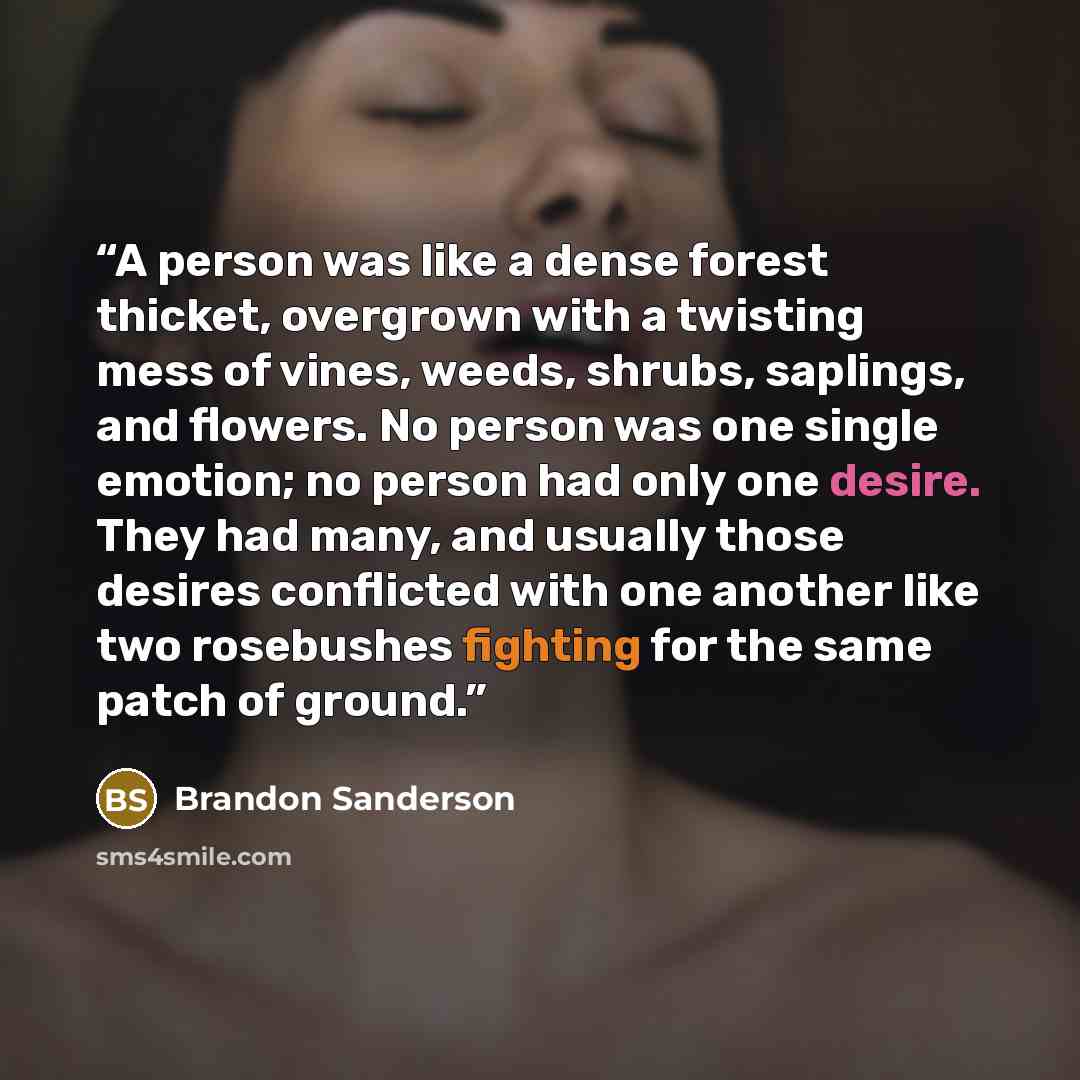 “A person was like a dense forest thicket, overgrown with a twisting mess of vines, weeds, shrubs, saplings, and flowers. No person was one single emotion; no person had only one desire. They had many, and usually those desires conflicted with one another like two rosebushes fighting for the same…” quote by Brandon Sanderson