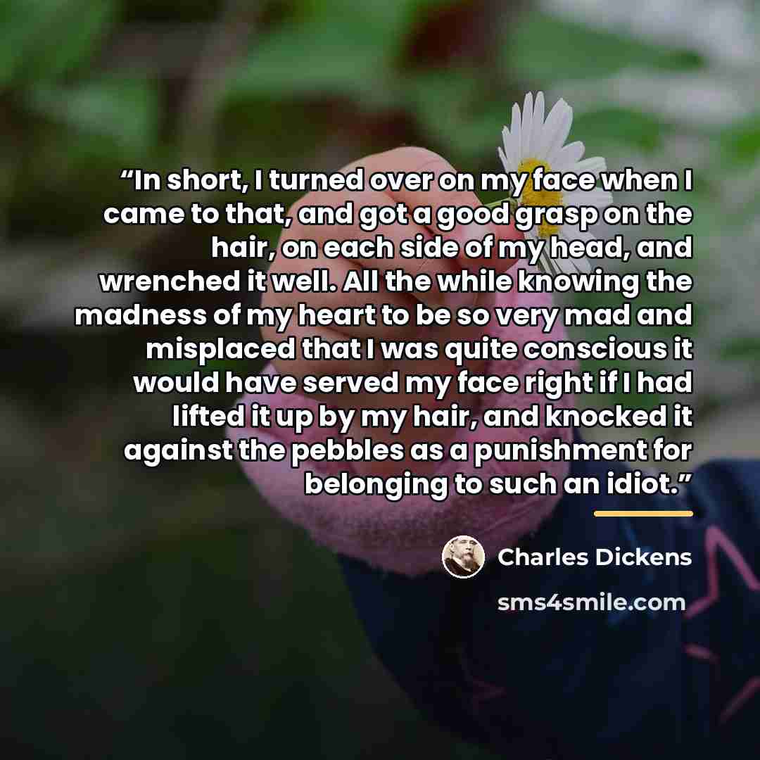 “In short, I turned over on my face when I came to that, and got a good grasp on the hair, on each side of my head, and wrenched it well. All the while knowing the madness of my heart to be so very mad and misplaced that I was quite conscious it would have served my face right if I had lifted it up…” quote by Charles Dickens