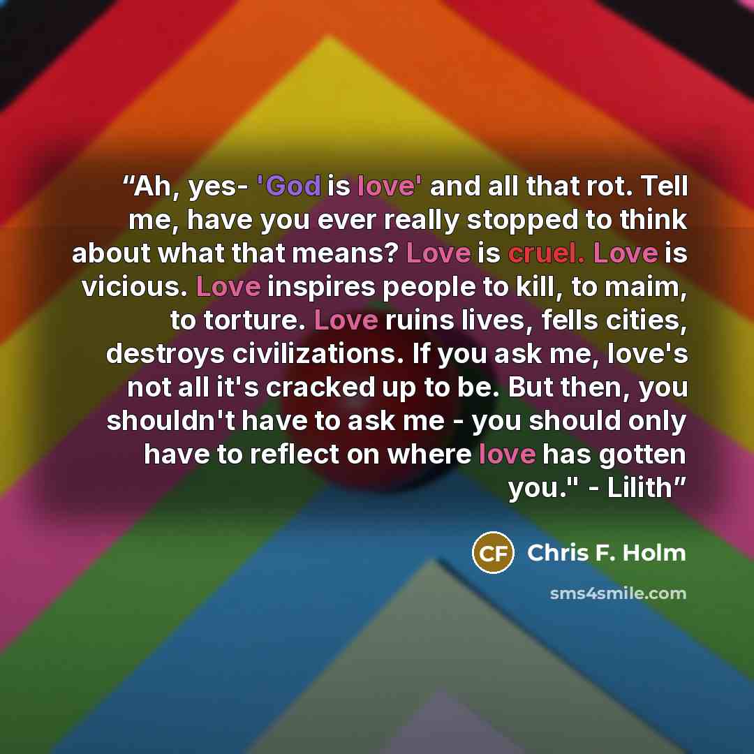 “Ah, yes- 'God is love' and all that rot. Tell me, have you ever really stopped to think about what that means? Love is cruel. Love is vicious. Love inspires people to kill, to maim, to torture. Love ruins lives, fells cities, destroys civilizations. If you ask me, love's not all it's cracked up to…” quote by Chris F. Holm
