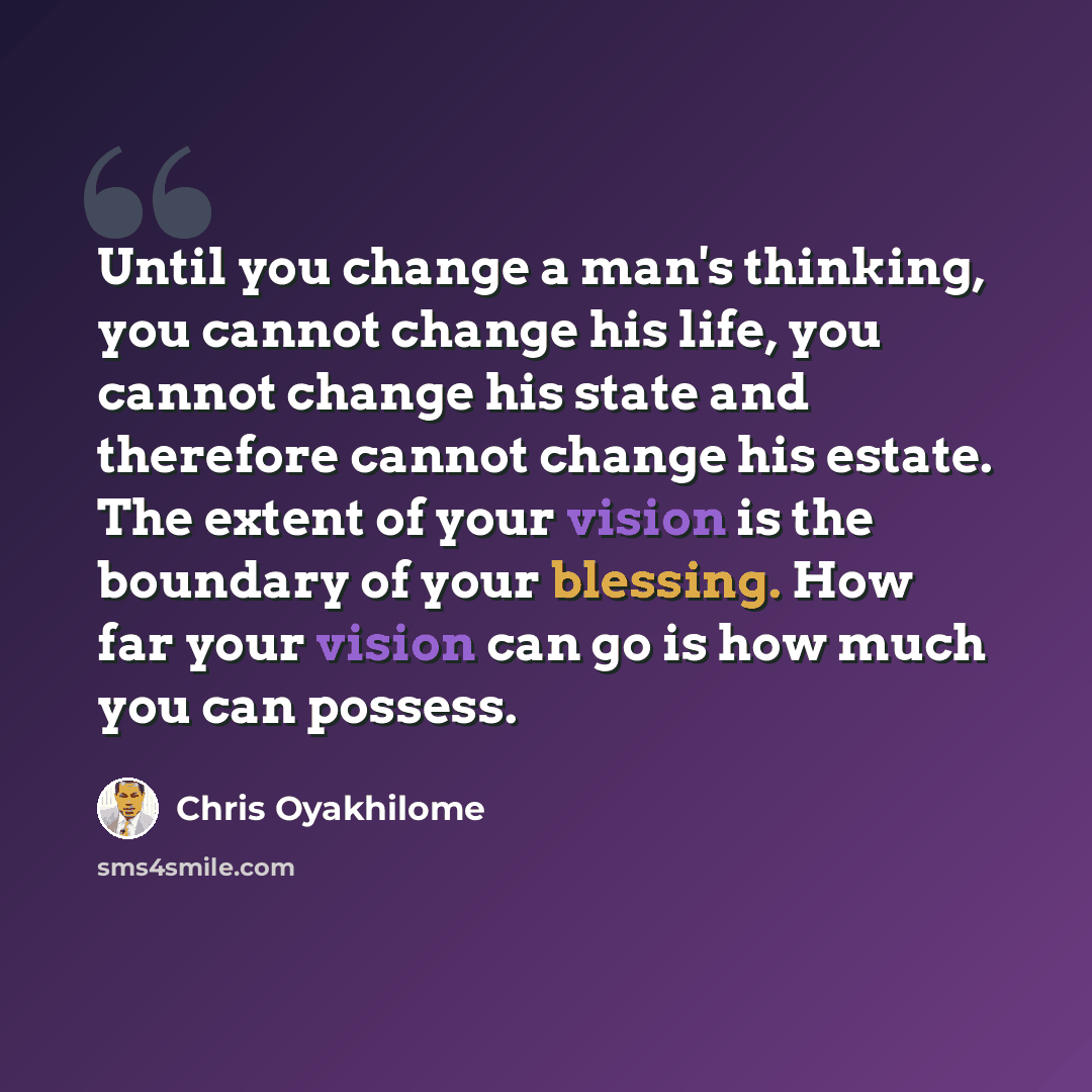 “Until you change a man's thinking, you cannot change his life, you cannot change his state and therefore cannot change his estate. The extent of your vision is the boundary of your blessing. How far your vision can go is how much you can possess.” quote by Chris Oyakhilome