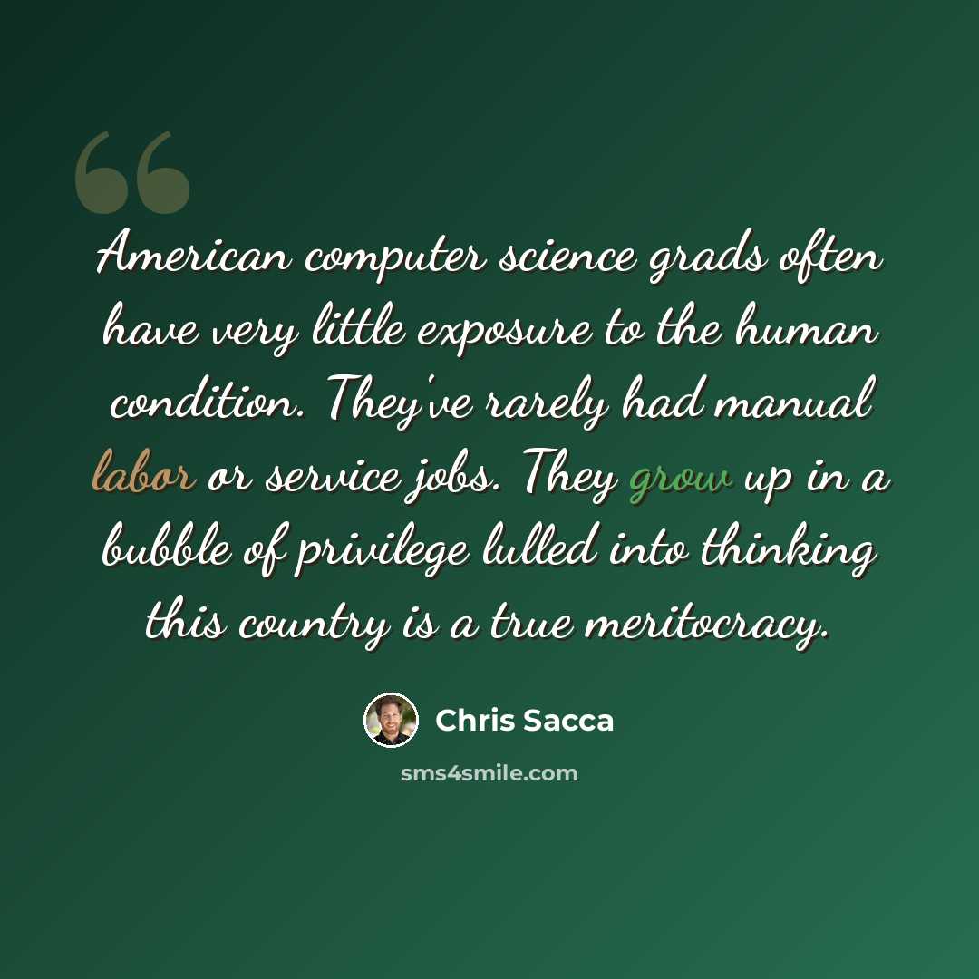 “American computer science grads often have very little exposure to the human condition. They've rarely had manual labor or service jobs. They grow up in a bubble of privilege lulled into thinking this country is a true meritocracy.” quote by Chris Sacca
