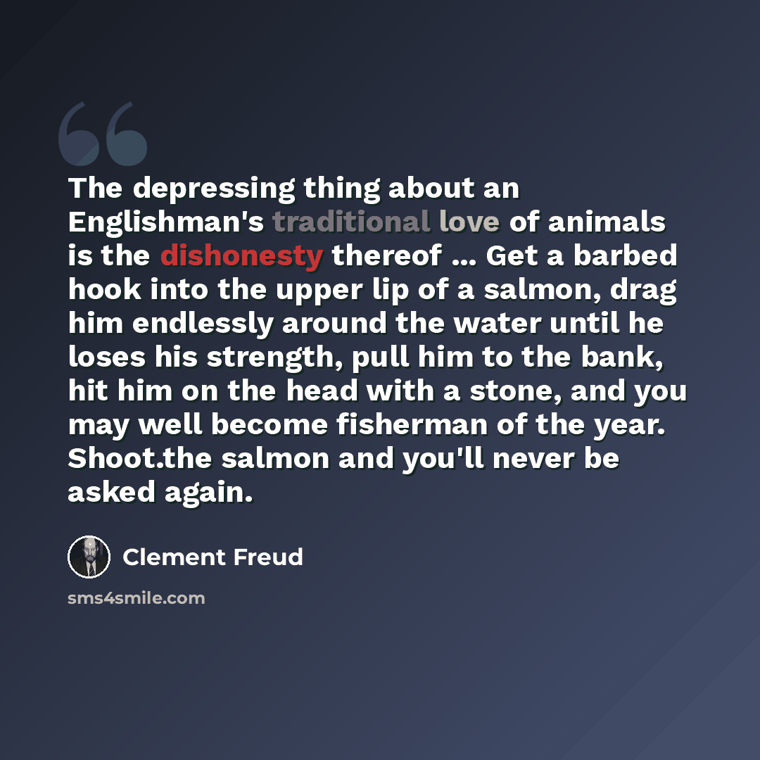 “The depressing thing about an Englishman's traditional love of animals is the dishonesty thereof ... Get a barbed hook into the upper lip of a salmon, drag him endlessly around the water until he loses his strength, pull him to the bank, hit him on the head with a stone, and you may well become…” quote by Clement Freud