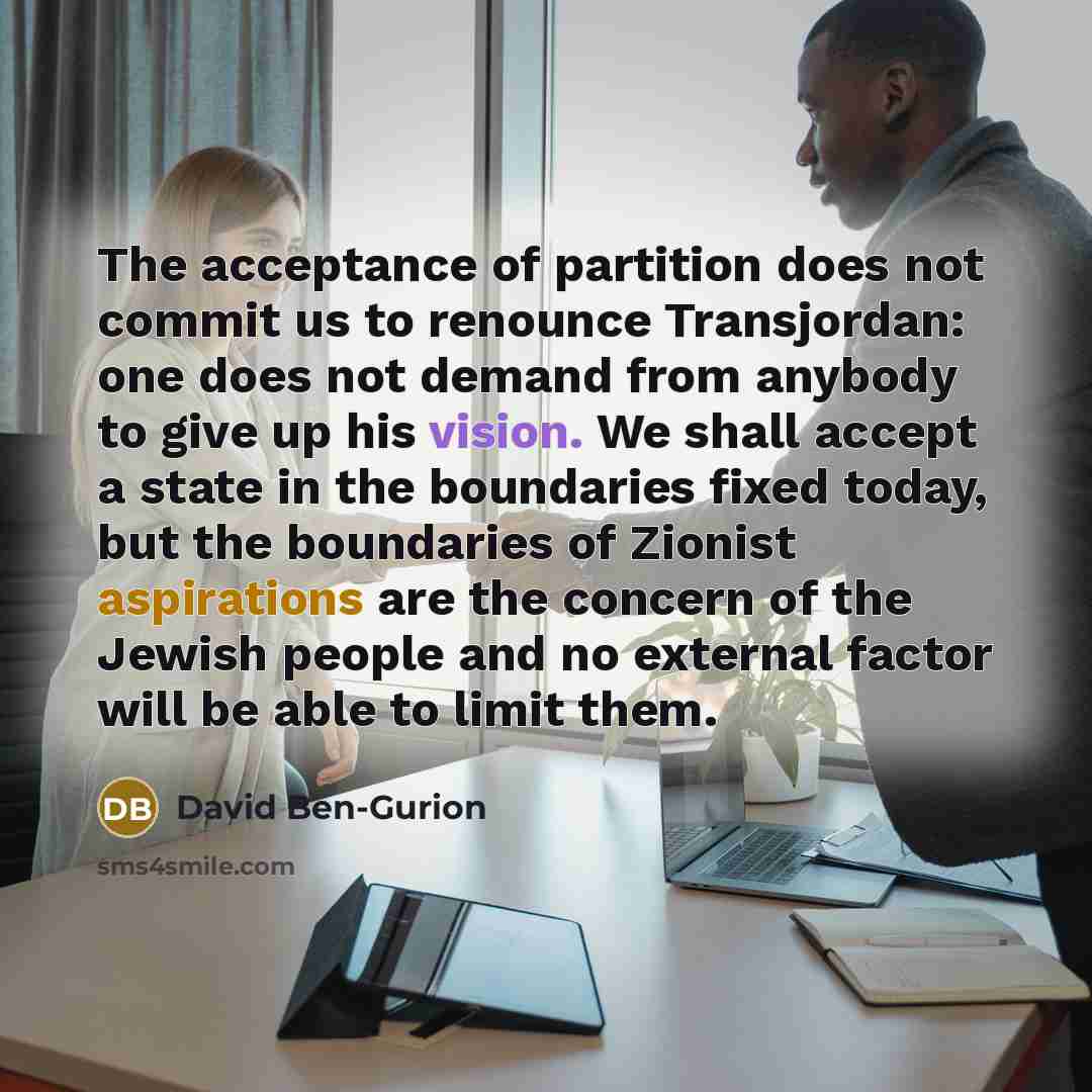 “The acceptance of partition does not commit us to renounce Transjordan: one does not demand from anybody to give up his vision. We shall accept a state in the boundaries fixed today, but the boundaries of Zionist aspirations are the concern of the Jewish people and no external factor will be able…” quote by David Ben-Gurion