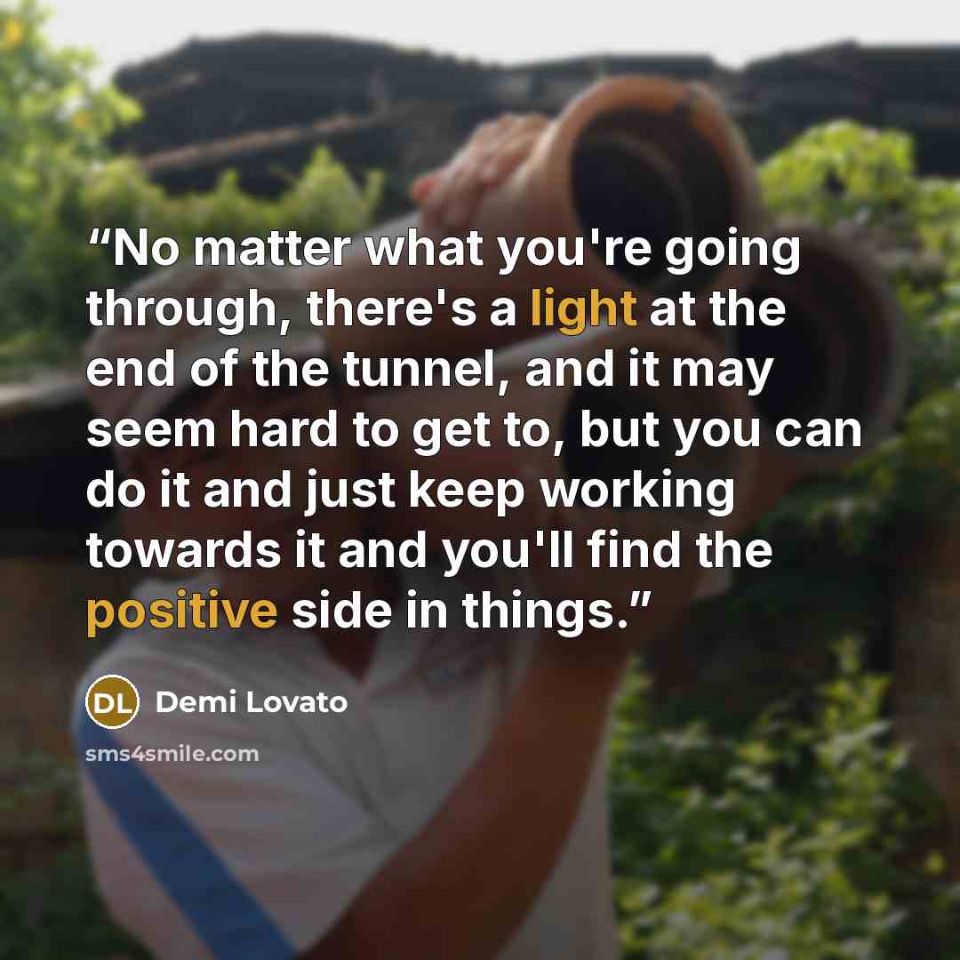 “No matter what you're going through, there's a light at the end of the tunnel, and it may seem hard to get to, but you can do it and just keep working towards it and you'll find the positive side in things.” quote by Demi Lovato
