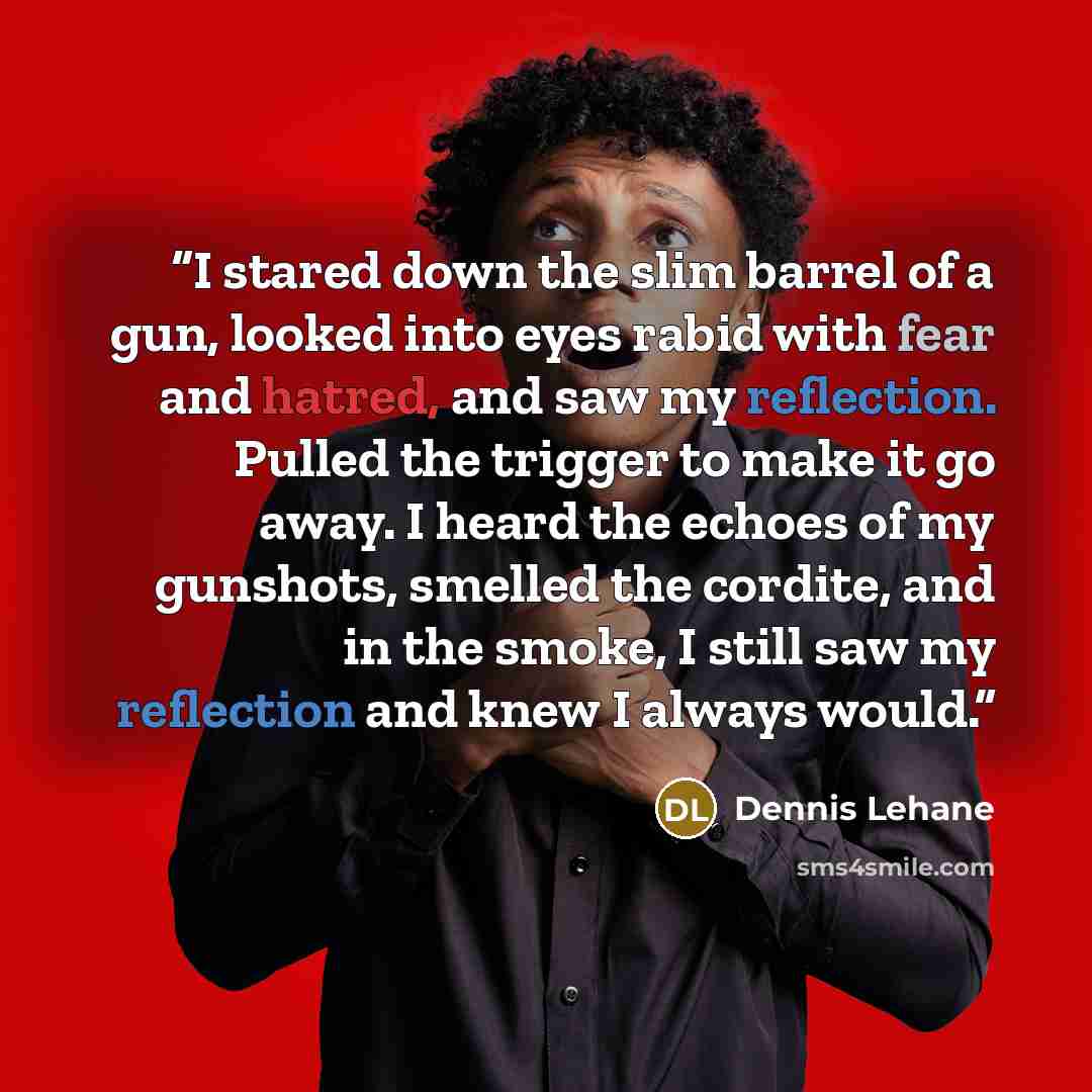 “I stared down the slim barrel of a gun, looked into eyes rabid with fear and hatred, and saw my reflection. Pulled the trigger to make it go away. I heard the echoes of my gunshots, smelled the cordite, and in the smoke, I still saw my reflection and knew I always would.” quote by Dennis Lehane
