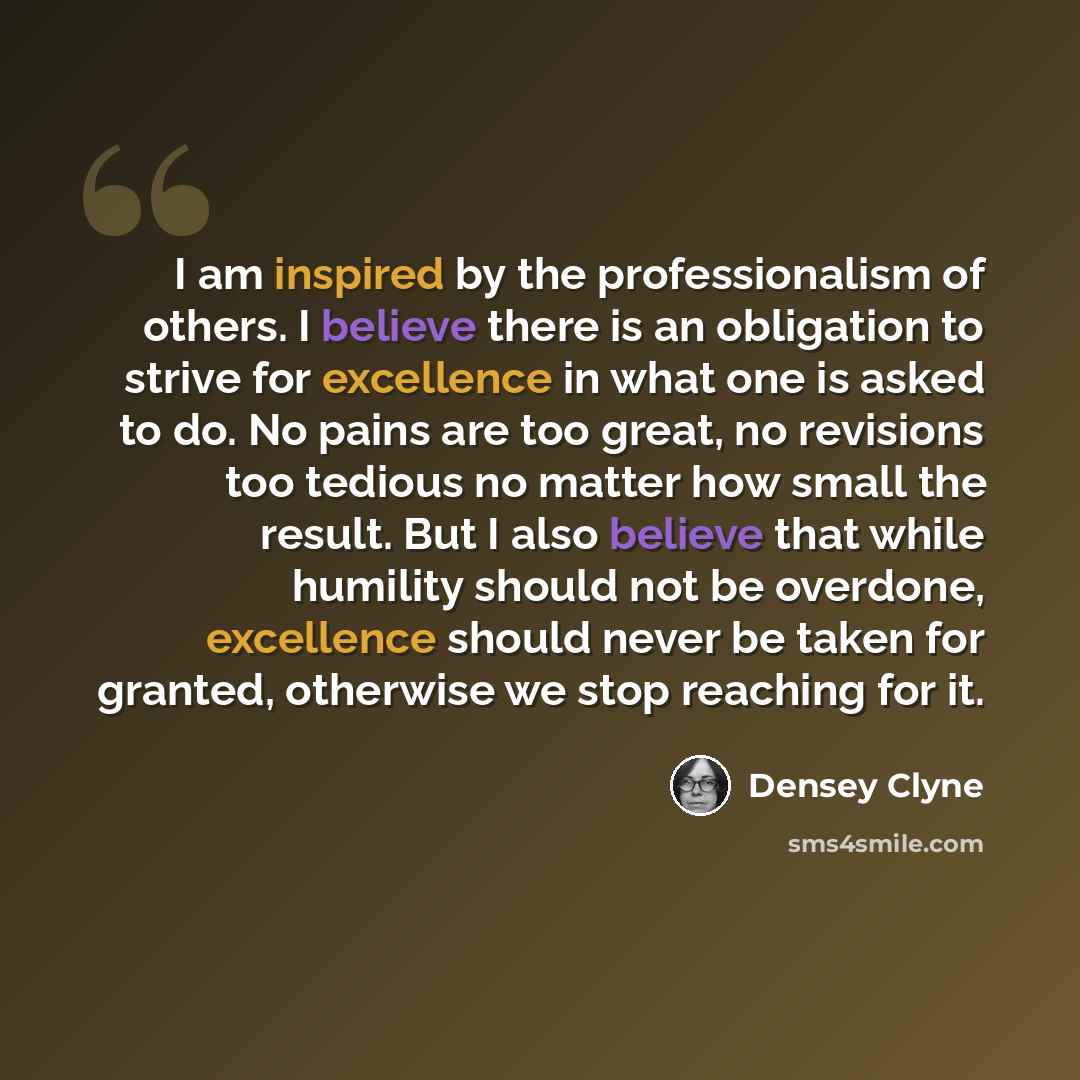 “I am inspired by the professionalism of others. I believe there is an obligation to strive for excellence in what one is asked to do. No pains are too great, no revisions too tedious no matter how small the result. But I also believe that while humility should not be overdone, excellence should…” quote by Densey Clyne