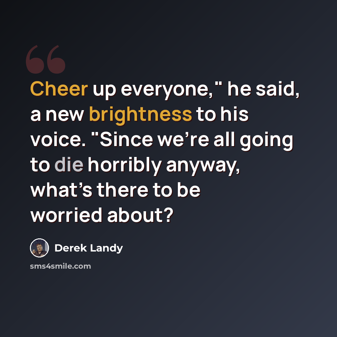“Cheer up everyone," he said, a new brightness to his voice. "Since we’re all going to die horribly anyway, what’s there to be worried about?” quote by Derek Landy