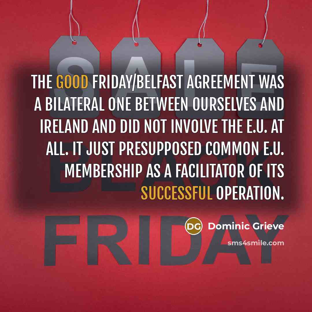 “The Good Friday/Belfast Agreement was a bilateral one between ourselves and Ireland and did not involve the E.U. at all. It just presupposed common E.U. membership as a facilitator of its successful operation.” quote by Dominic Grieve