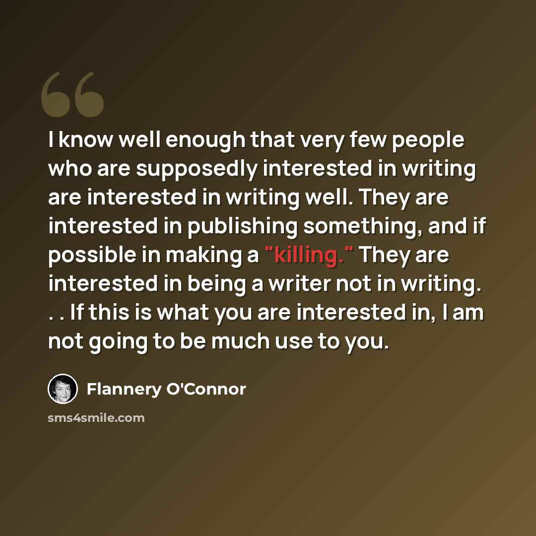 “I know well enough that very few people who are supposedly interested in writing are interested in writing well. They are interested in publishing something, and if possible in making a "killing." They are interested in being a writer not in writing. . . If this is what you are interested in, I am…” quote by Flannery O'Connor