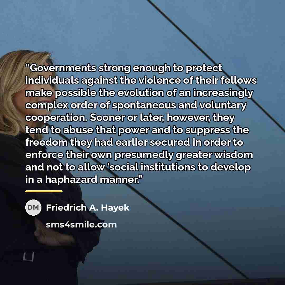 “Governments strong enough to protect individuals against the violence of their fellows make possible the evolution of an increasingly complex order of spontaneous and voluntary cooperation. Sooner or later, however, they tend to abuse that power and to suppress the freedom they had earlier secured…” quote by Friedrich A. Hayek