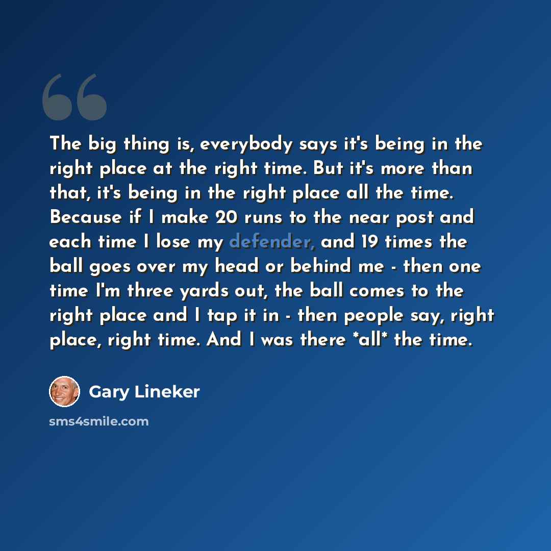 “The big thing is, everybody says it's being in the right place at the right time. But it's more than that, it's being in the right place all the time. Because if I make 20 runs to the near post and each time I lose my defender, and 19 times the ball goes over my head or behind me - then one time…” quote by Gary Lineker
