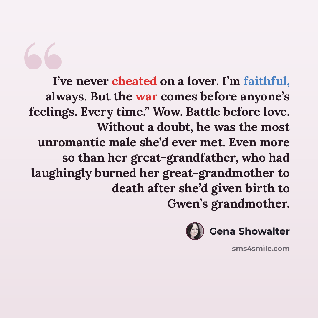 “I’ve never cheated on a lover. I’m faithful, always. But the war comes before anyone’s feelings. Every time.” Wow. Battle before love. Without a doubt, he was the most unromantic male she’d ever met. Even more so than her great-grandfather, who had laughingly burned her great-grandmother to death…” quote by Gena Showalter