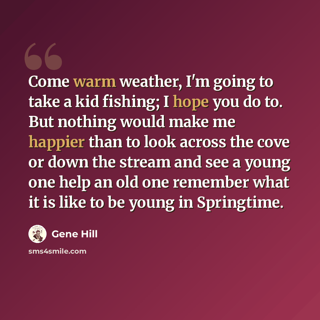 “Come warm weather, I'm going to take a kid fishing; I hope you do to. But nothing would make me happier than to look across the cove or down the stream and see a young one help an old one remember what it is like to be young in Springtime.” quote by Gene Hill