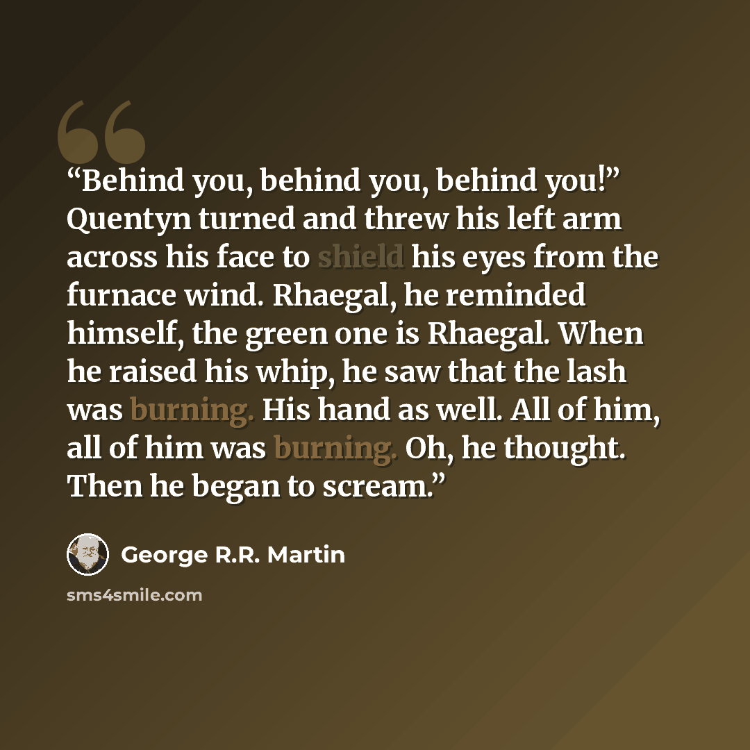 “Behind you, behind you, behind you!” Quentyn turned and threw his left arm across his face to shield his eyes from the furnace wind. Rhaegal, he reminded himself, the green one is Rhaegal. When he raised his whip, he saw that the lash was burning. His hand as well. All of him, all of him was…” quote by George R.R. Martin