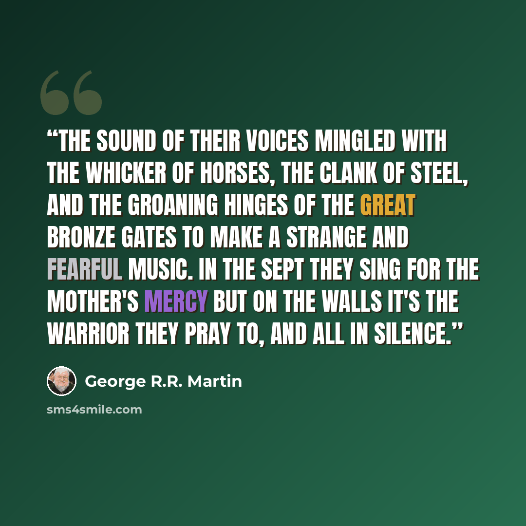 “The sound of their voices mingled with the whicker of horses, the clank of steel, and the groaning hinges of the great bronze gates to make a strange and fearful music. In the sept they sing for the Mother's mercy but on the walls it's the Warrior they pray to, and all in silence.” quote by George R.R. Martin
