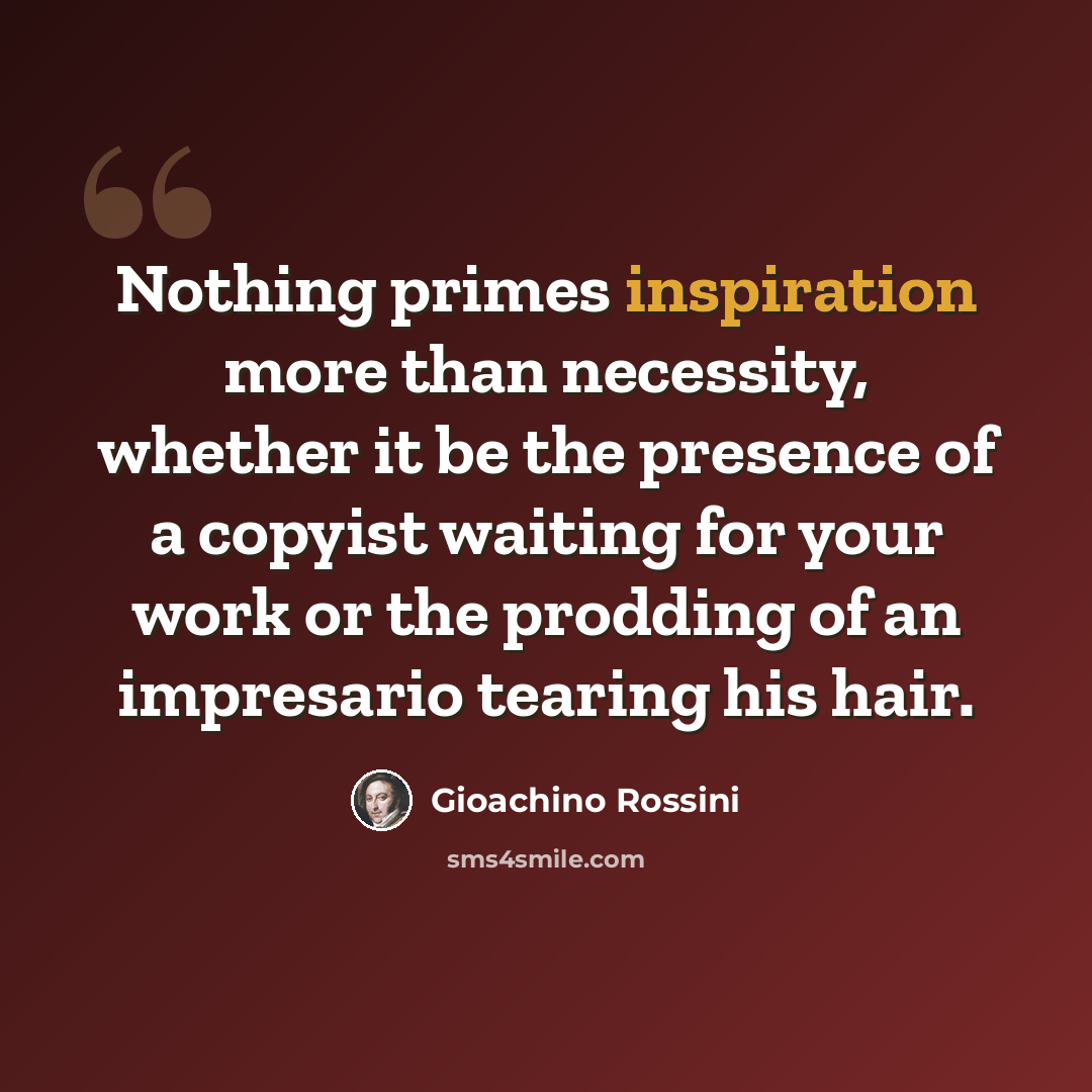 “Nothing primes inspiration more than necessity, whether it be the presence of a copyist waiting for your work or the prodding of an impresario tearing his hair.” quote by Gioachino Rossini