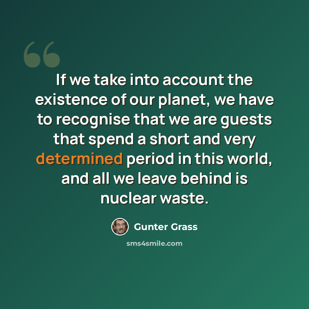 “If we take into account the existence of our planet, we have to recognise that we are guests that spend a short and very determined period in this world, and all we leave behind is nuclear waste.” quote by Gunter Grass