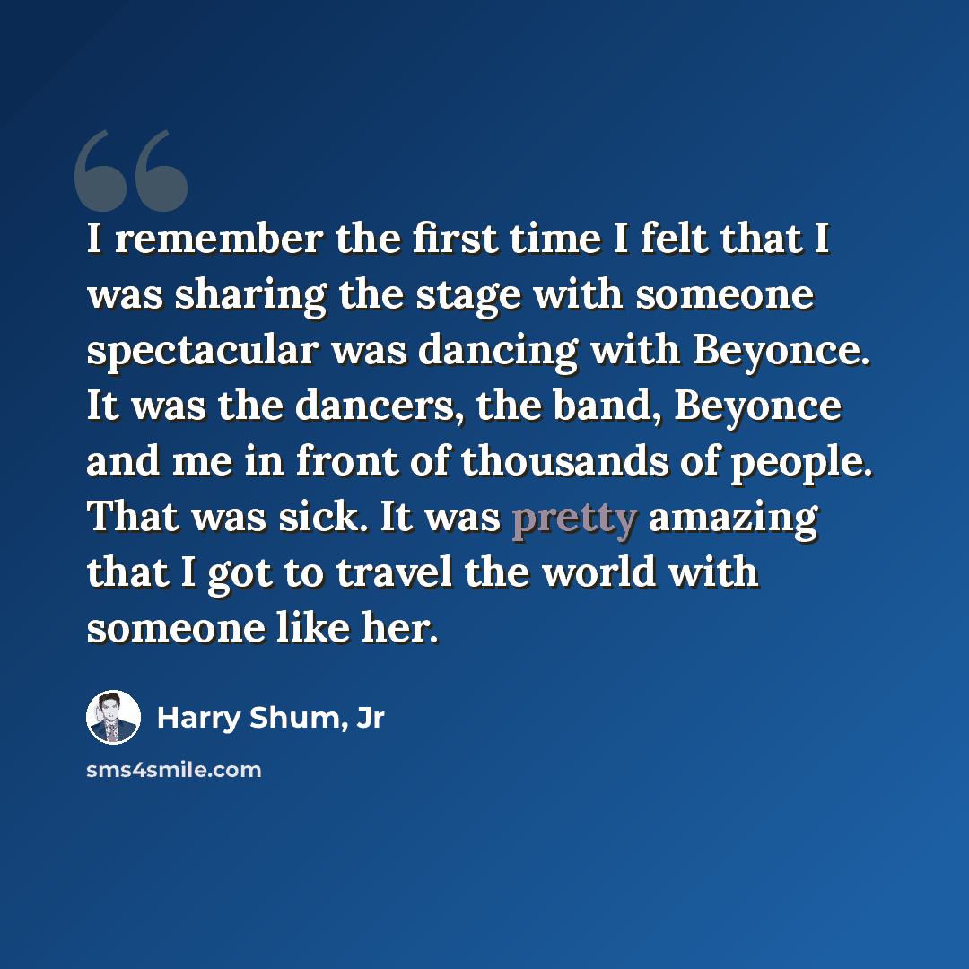 “I remember the first time I felt that I was sharing the stage with someone spectacular was dancing with Beyonce. It was the dancers, the band, Beyonce and me in front of thousands of people. That was sick. It was pretty amazing that I got to travel the world with someone like her.” quote by Harry Shum, Jr