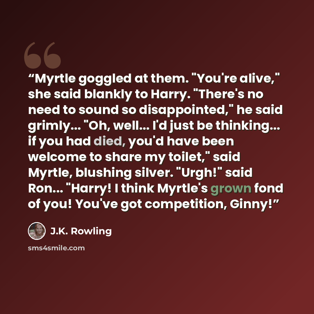 “Myrtle goggled at them. "You're alive," she said blankly to Harry. "There's no need to sound so disappointed," he said grimly... "Oh, well... I'd just be thinking... if you had died, you'd have been welcome to share my toilet," said Myrtle, blushing silver. "Urgh!" said Ron... "Harry! I think…” quote by J.K. Rowling