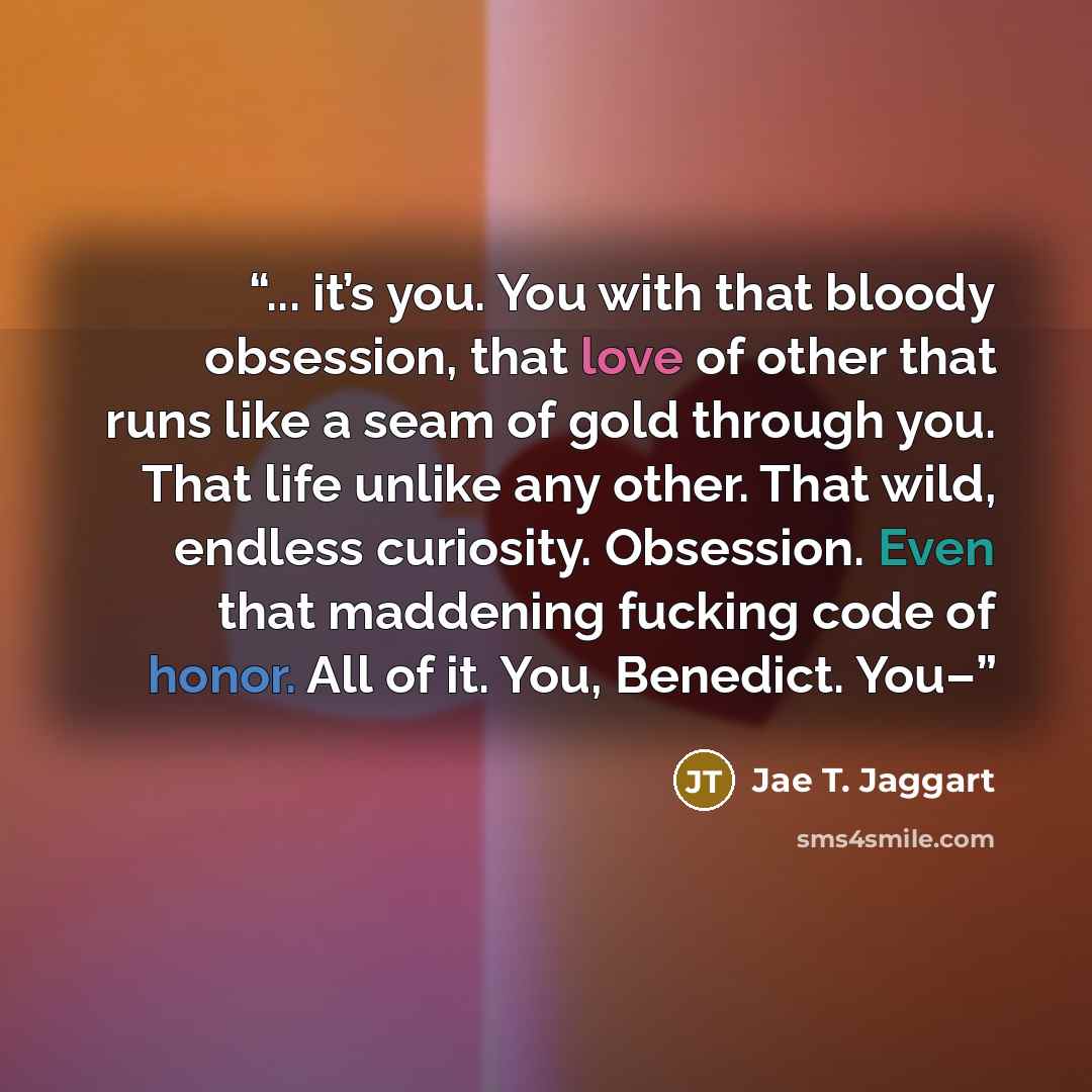 “... it’s you. You with that bloody obsession, that love of other that runs like a seam of gold through you. That life unlike any other. That wild, endless curiosity. Obsession. Even that maddening fucking code of honor. All of it. You, Benedict. You–” quote by Jae T. Jaggart