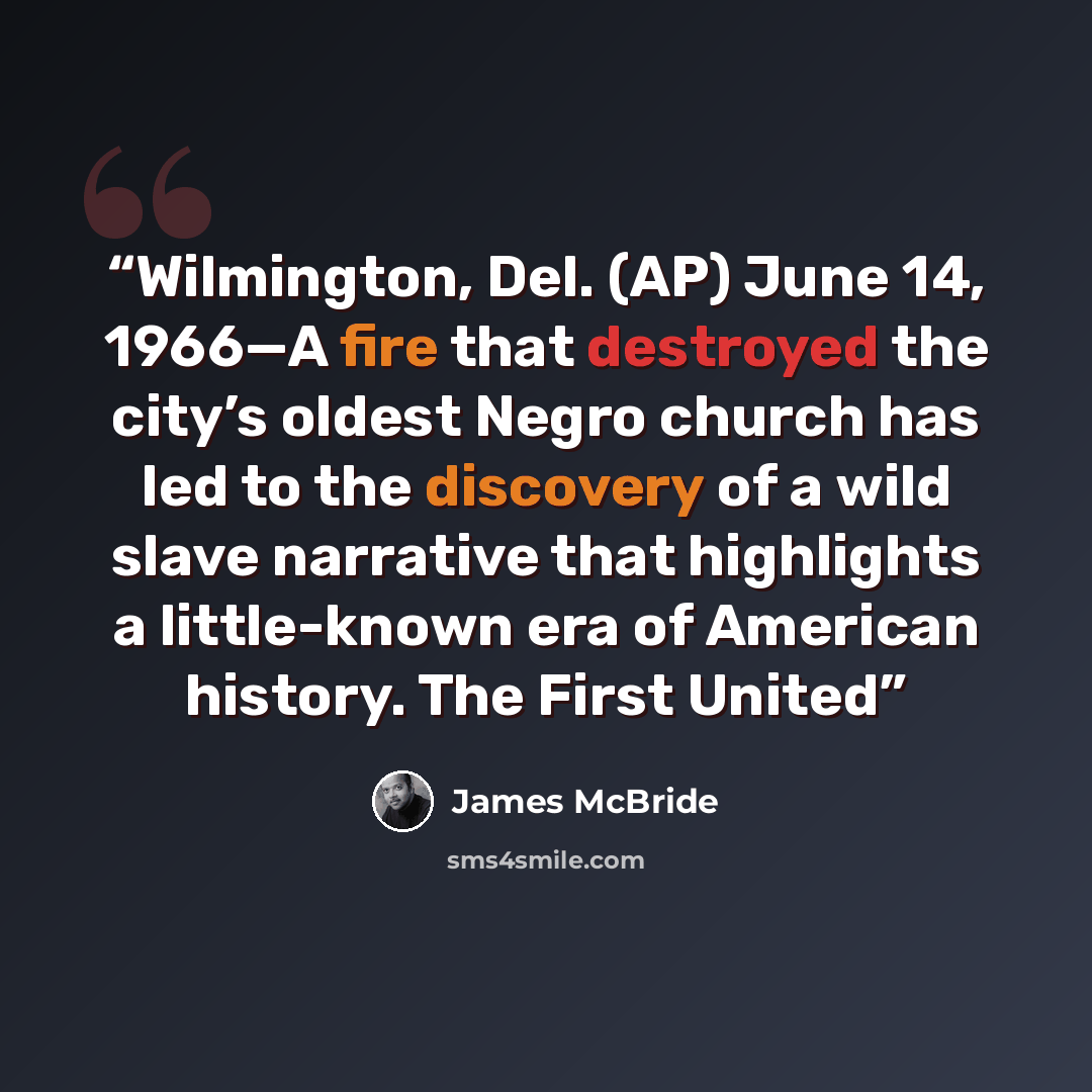 “Wilmington, Del. (AP) June 14, 1966—A fire that destroyed the city’s oldest Negro church has led to the discovery of a wild slave narrative that highlights a little-known era of American history. The First United” quote by James McBride