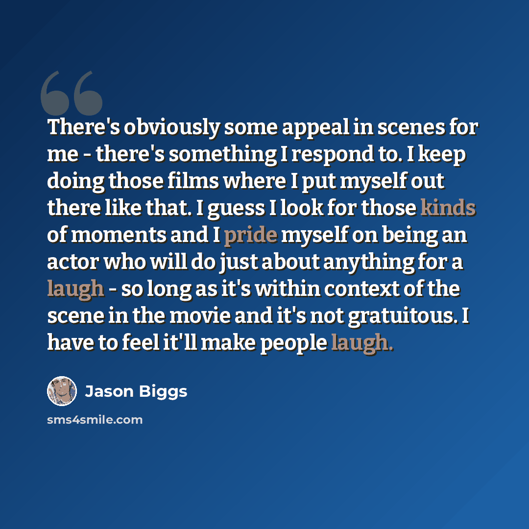 “There's obviously some appeal in scenes for me - there's something I respond to. I keep doing those films where I put myself out there like that. I guess I look for those kinds of moments and I pride myself on being an actor who will do just about anything for a laugh - so long as it's within…” quote by Jason Biggs