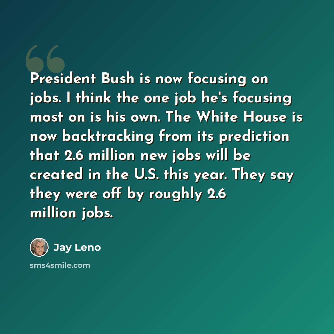 “President Bush is now focusing on jobs. I think the one job he's focusing most on is his own. The White House is now backtracking from its prediction that 2.6 million new jobs will be created in the U.S. this year. They say they were off by roughly 2.6 million jobs.” quote by Jay Leno