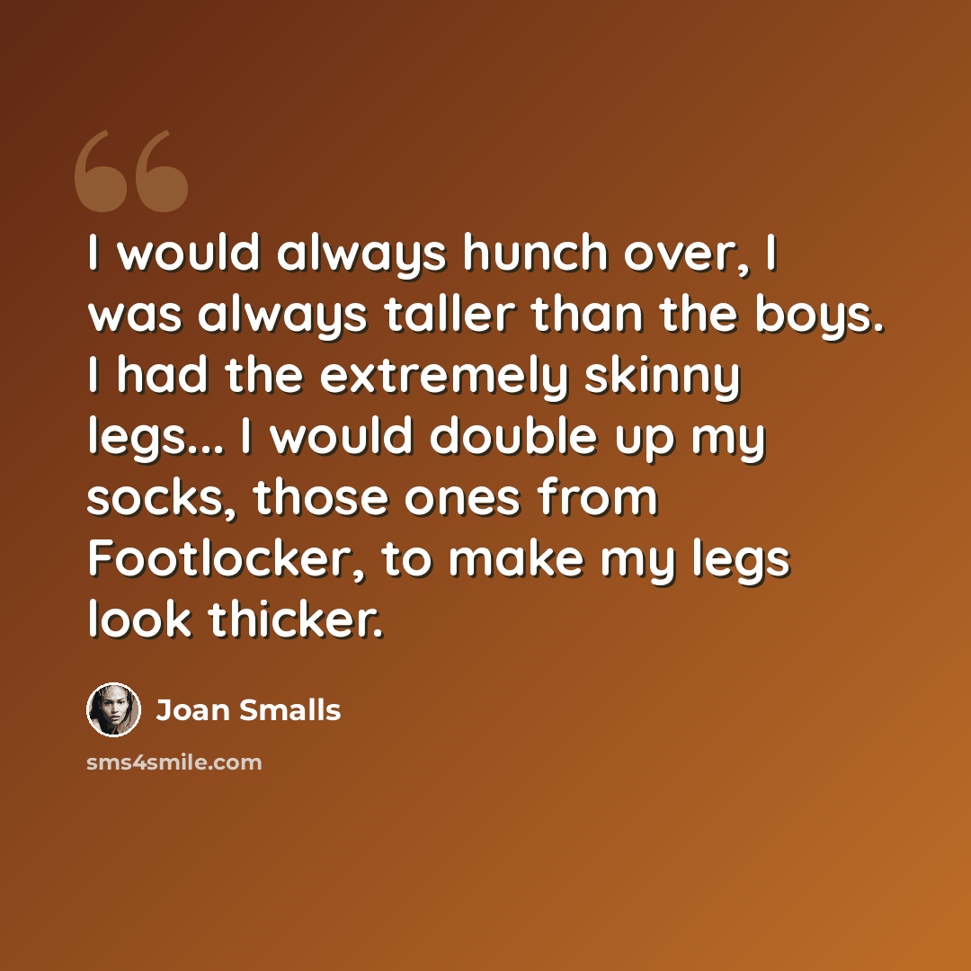 “I would always hunch over, I was always taller than the boys. I had the extremely skinny legs... I would double up my socks, those ones from Footlocker, to make my legs look thicker.” quote by Joan Smalls