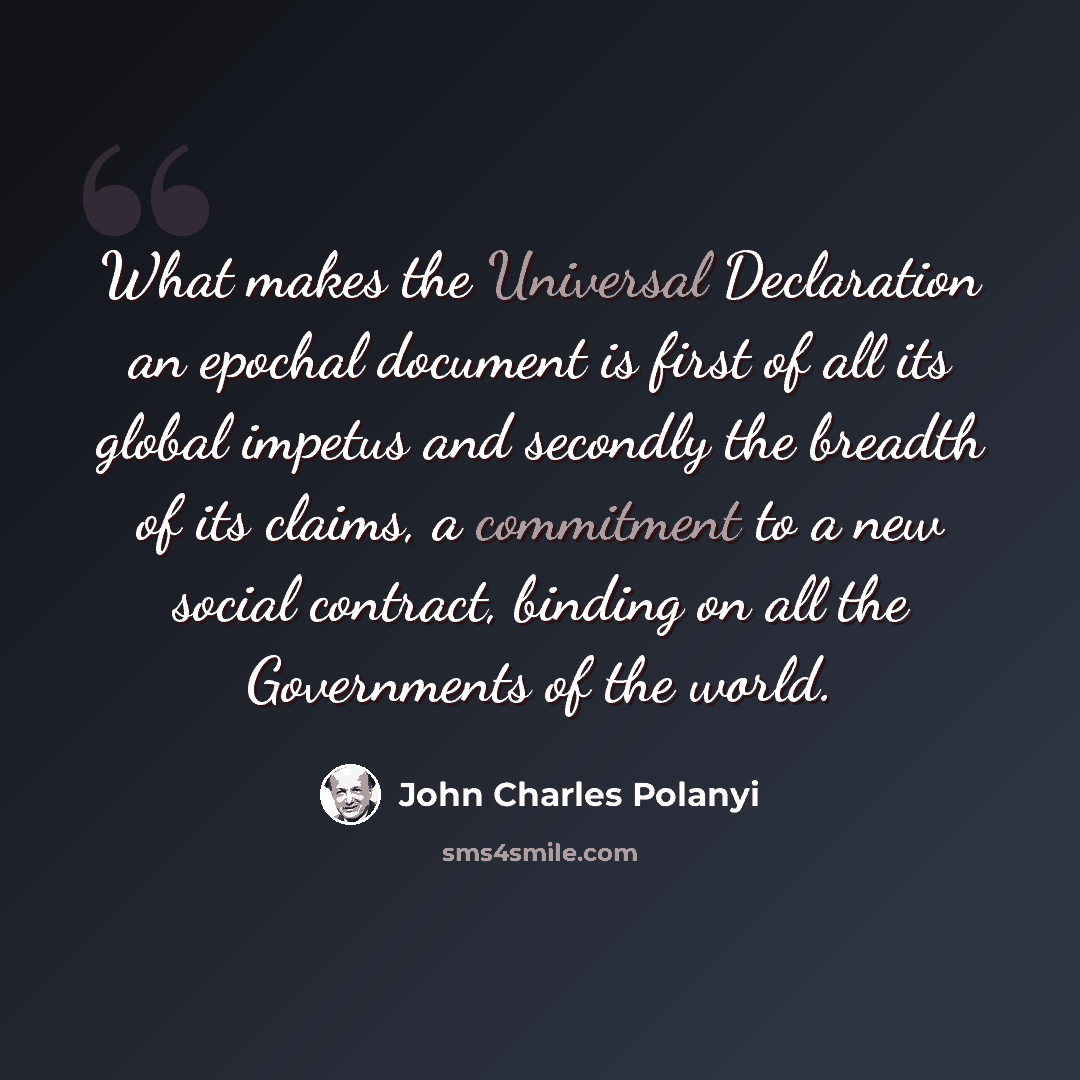 “What makes the Universal Declaration an epochal document is first of all its global impetus and secondly the breadth of its claims, a commitment to a new social contract, binding on all the Governments of the world.” quote by John Charles Polanyi