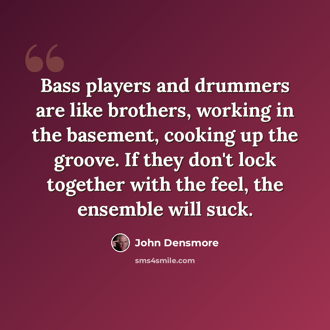 “Bass players and drummers are like brothers, working in the basement, cooking up the groove. If they don't lock together with the feel, the ensemble will suck.” quote by John Densmore