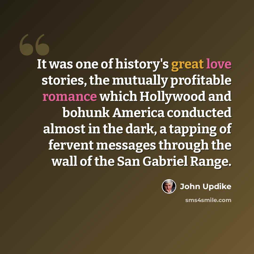 “It was one of history's great love stories, the mutually profitable romance which Hollywood and bohunk America conducted almost in the dark, a tapping of fervent messages through the wall of the San Gabriel Range.” quote by John Updike