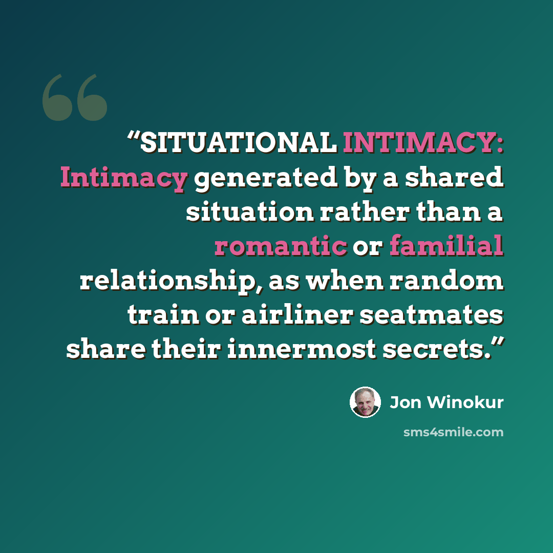 “SITUATIONAL INTIMACY: Intimacy generated by a shared situation rather than a romantic or familial relationship, as when random train or airliner seatmates share their innermost secrets.” quote by Jon Winokur