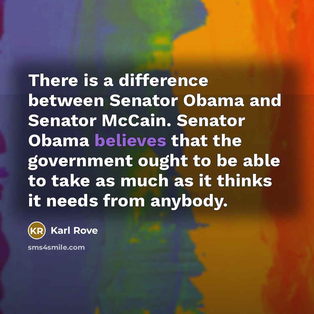 “There is a difference between Senator Obama and Senator McCain. Senator Obama believes that the government ought to be able to take as much as it thinks it needs from anybody.” quote by Karl Rove