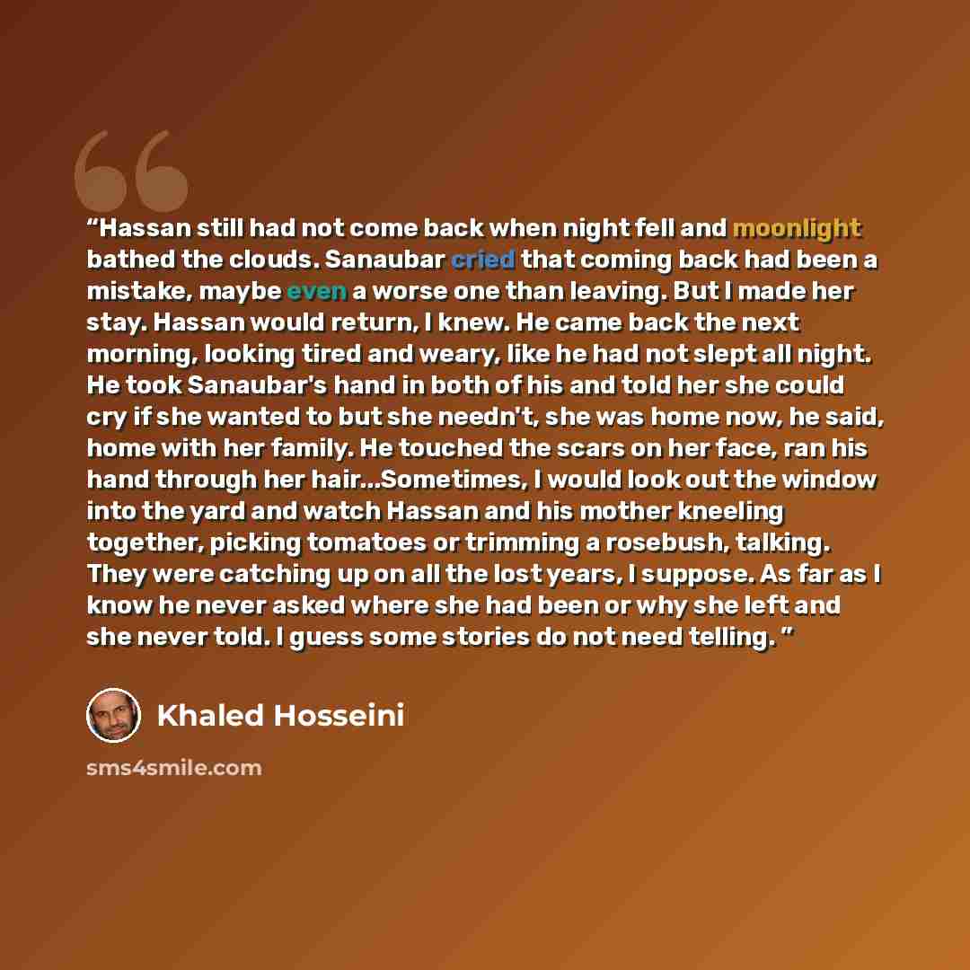“Hassan still had not come back when night fell and moonlight bathed the clouds. Sanaubar cried that coming back had been a mistake, maybe even a worse one than leaving. But I made her stay. Hassan would return, I knew. He came back the next morning, looking tired and weary, like he had not slept…” quote by Khaled Hosseini