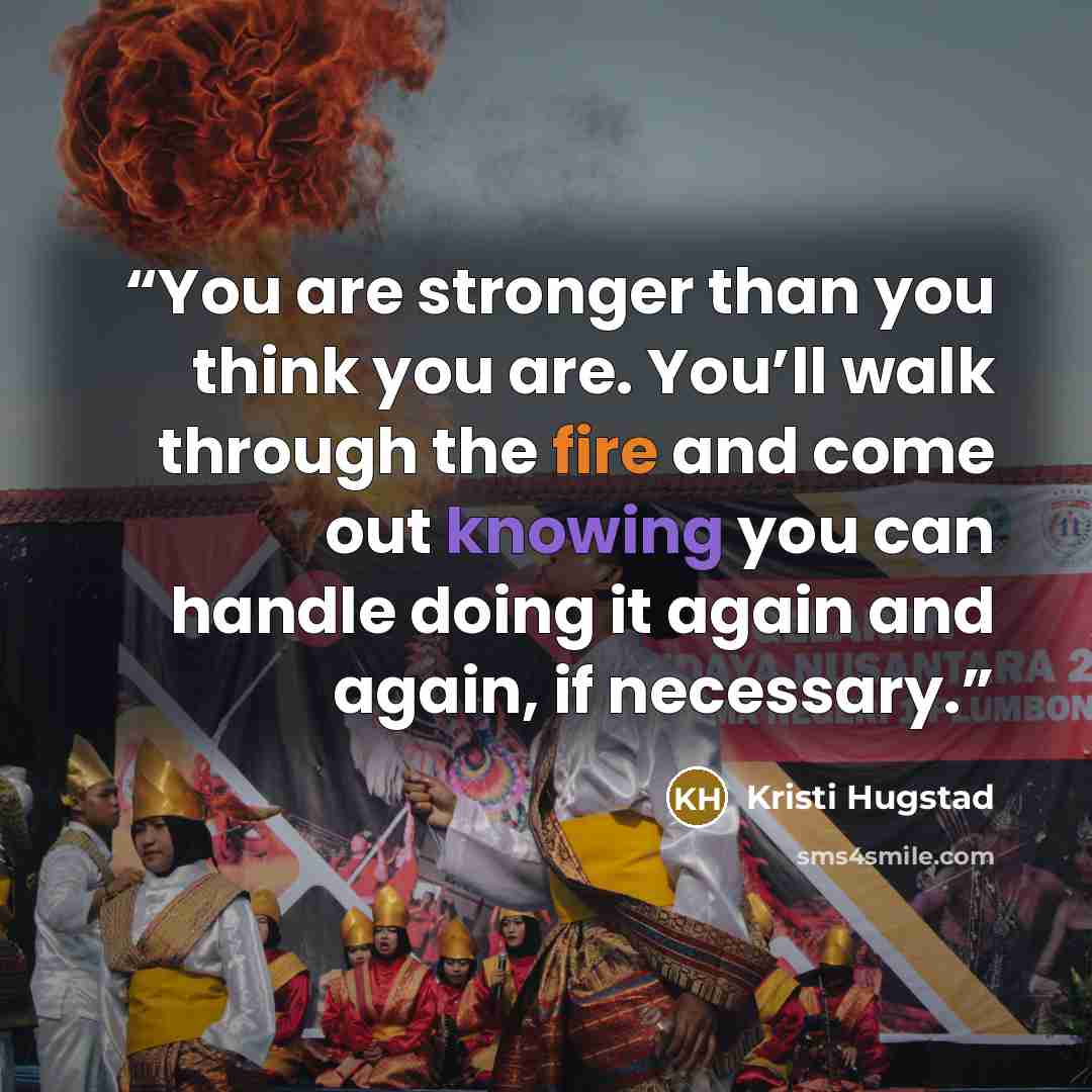 “You are stronger than you think you are. You’ll walk through the fire and come out knowing you can handle doing it again and again, if necessary.” quote by Kristi Hugstad