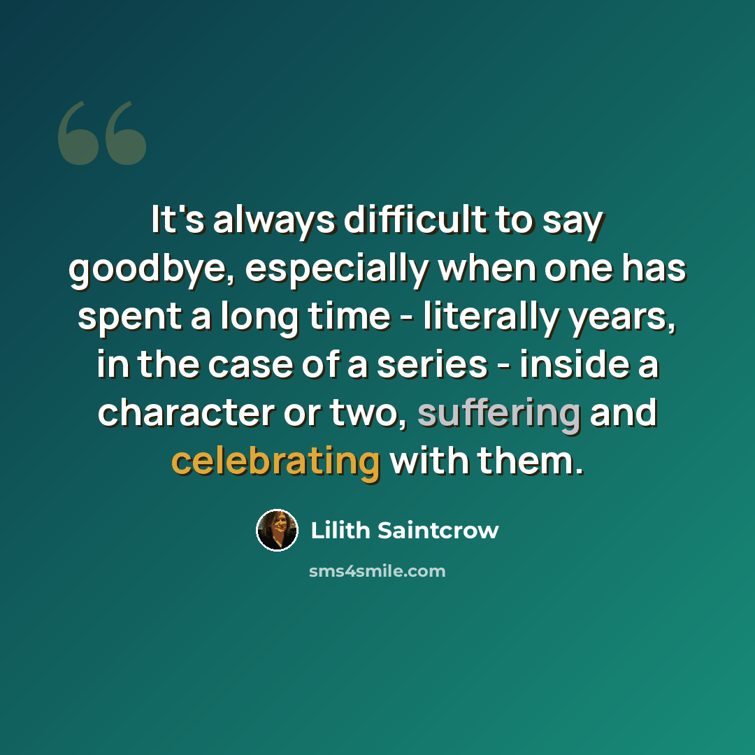 “It's always difficult to say goodbye, especially when one has spent a long time - literally years, in the case of a series - inside a character or two, suffering and celebrating with them.” quote by Lilith Saintcrow