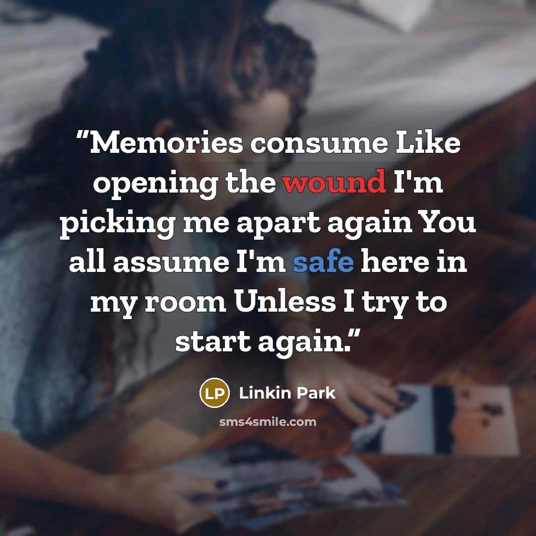 “Memories consume Like opening the wound I'm picking me apart again You all assume I'm safe here in my room Unless I try to start again.” quote by Linkin Park