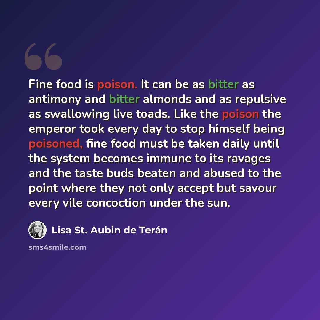 “Fine food is poison. It can be as bitter as antimony and bitter almonds and as repulsive as swallowing live toads. Like the poison the emperor took every day to stop himself being poisoned, fine food must be taken daily until the system becomes immune to its ravages and the taste buds beaten and…” quote by Lisa St. Aubin de Terán