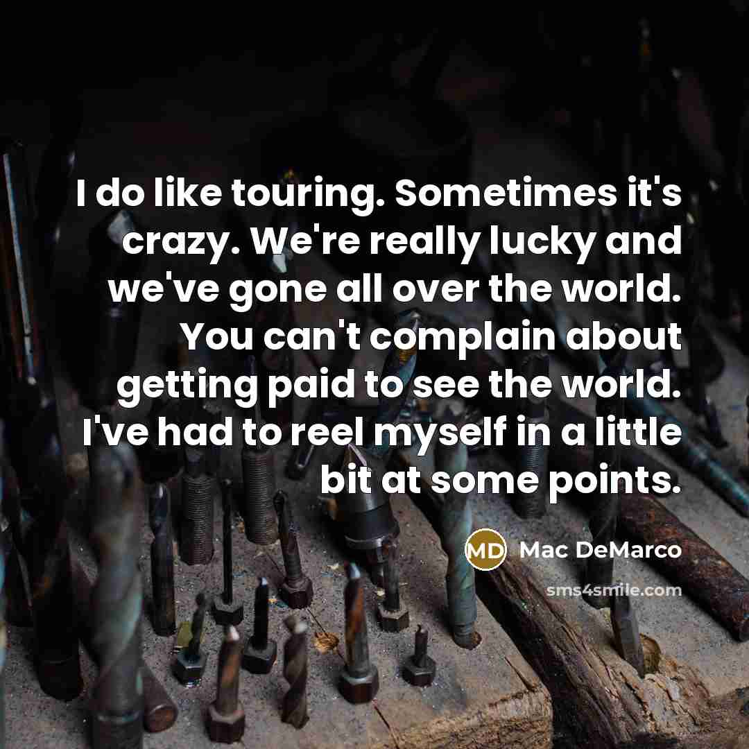 “I do like touring. Sometimes it's crazy. We're really lucky and we've gone all over the world. You can't complain about getting paid to see the world. I've had to reel myself in a little bit at some points.” quote by Mac DeMarco