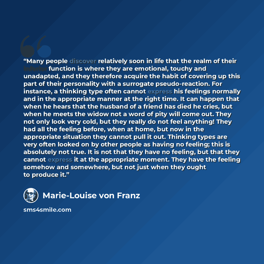 “Many people discover relatively soon in life that the realm of their inferior function is where they are emotional, touchy and unadapted, and they therefore acquire the habit of covering up this part of their personality with a surrogate pseudo-reaction. For instance, a thinking type often cannot…” quote by Marie-Louise von Franz