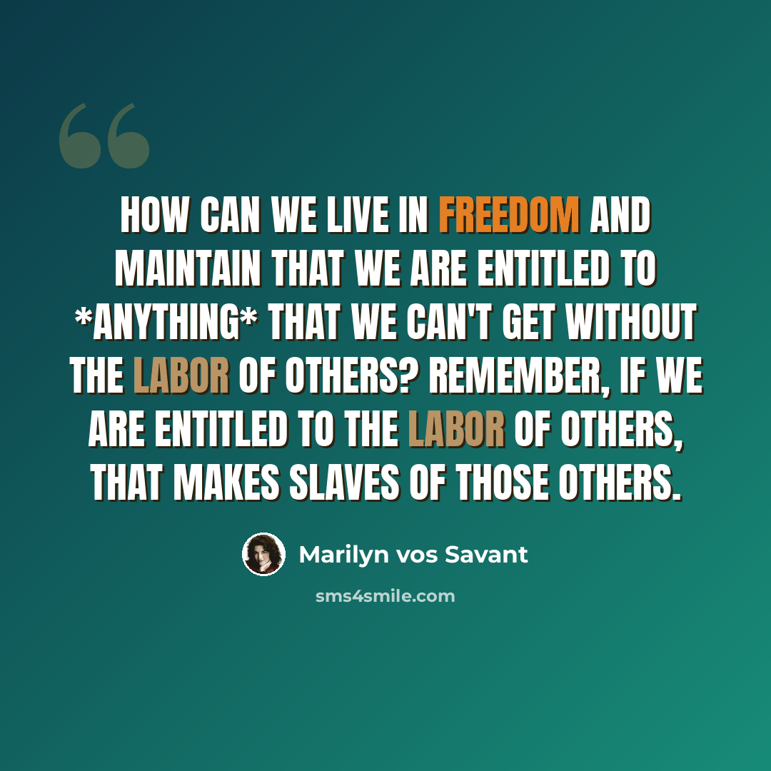 “How can we live in freedom and maintain that we are entitled to *anything* that we can't get without the labor of others? Remember, if we are entitled to the labor of others, that makes slaves of those others.” quote by Marilyn vos Savant