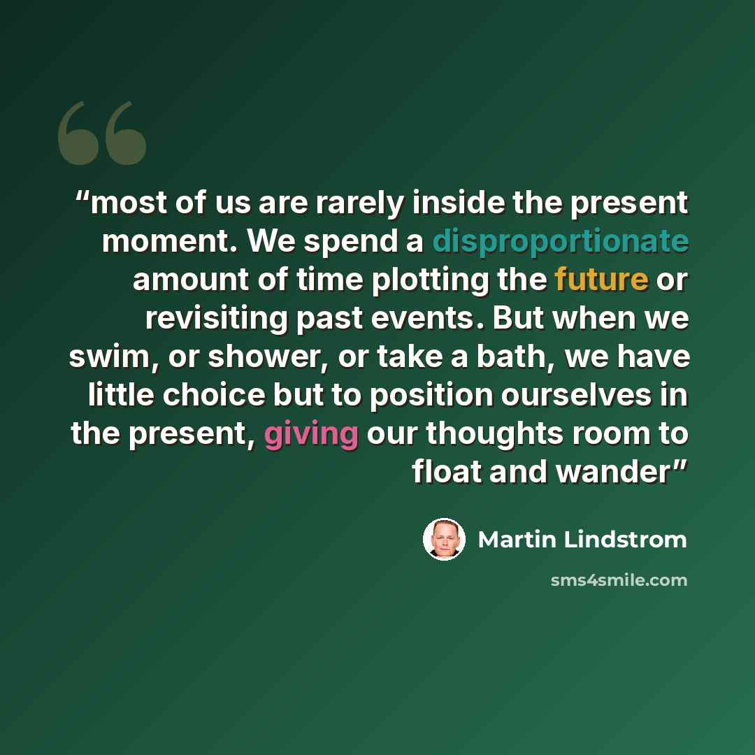 “most of us are rarely inside the present moment. We spend a disproportionate amount of time plotting the future or revisiting past events. But when we swim, or shower, or take a bath, we have little choice but to position ourselves in the present, giving our thoughts room to float and wander” quote by Martin Lindstrom