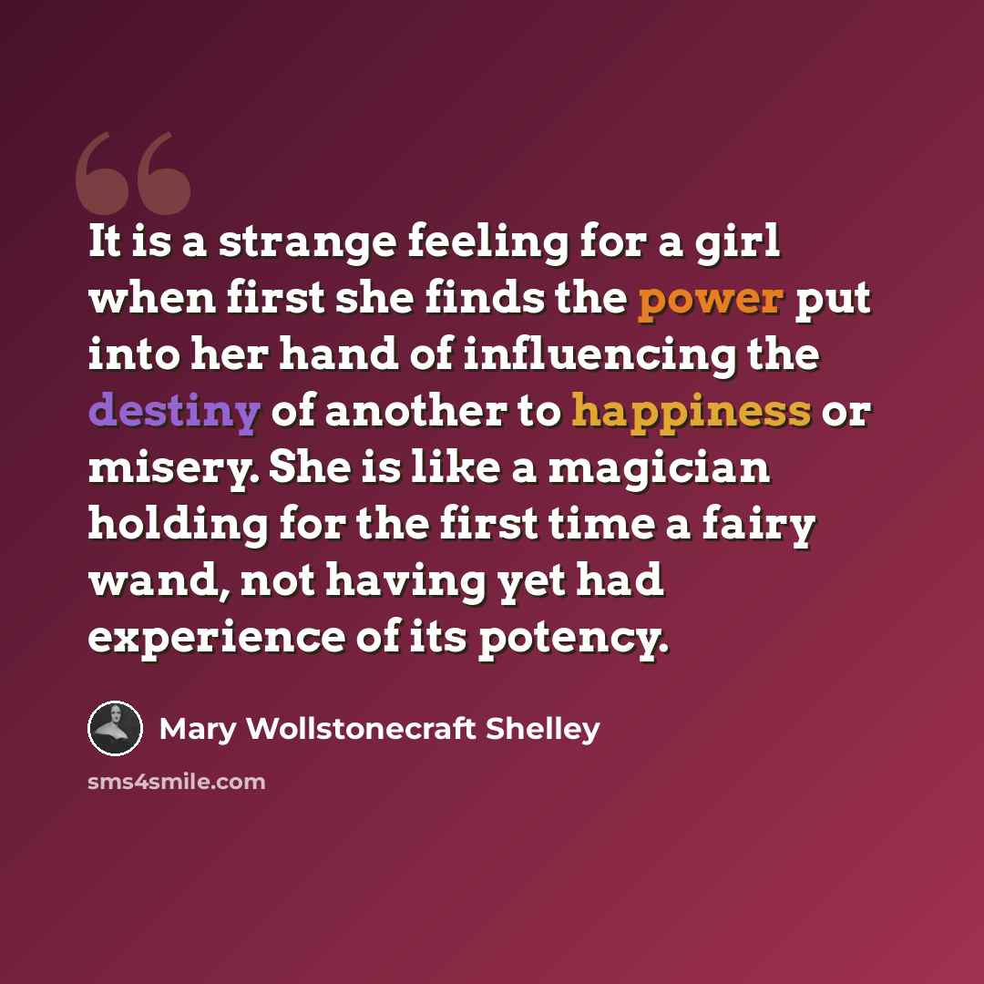 “It is a strange feeling for a girl when first she finds the power put into her hand of influencing the destiny of another to happiness or misery. She is like a magician holding for the first time a fairy wand, not having yet had experience of its potency.” quote by Mary Wollstonecraft Shelley