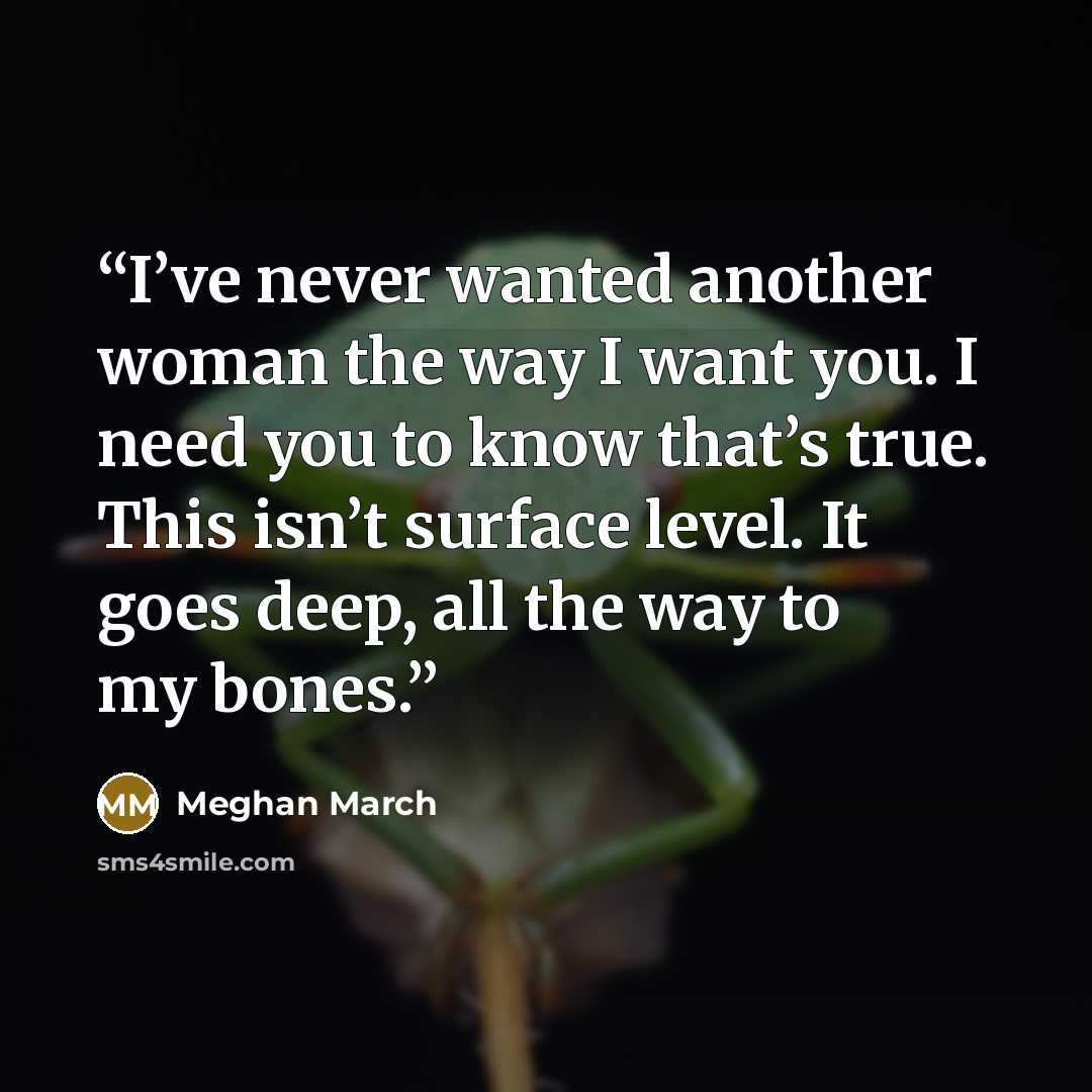 “I’ve never wanted another woman the way I want you. I need you to know that’s true. This isn’t surface level. It goes deep, all the way to my bones.” quote by Meghan March