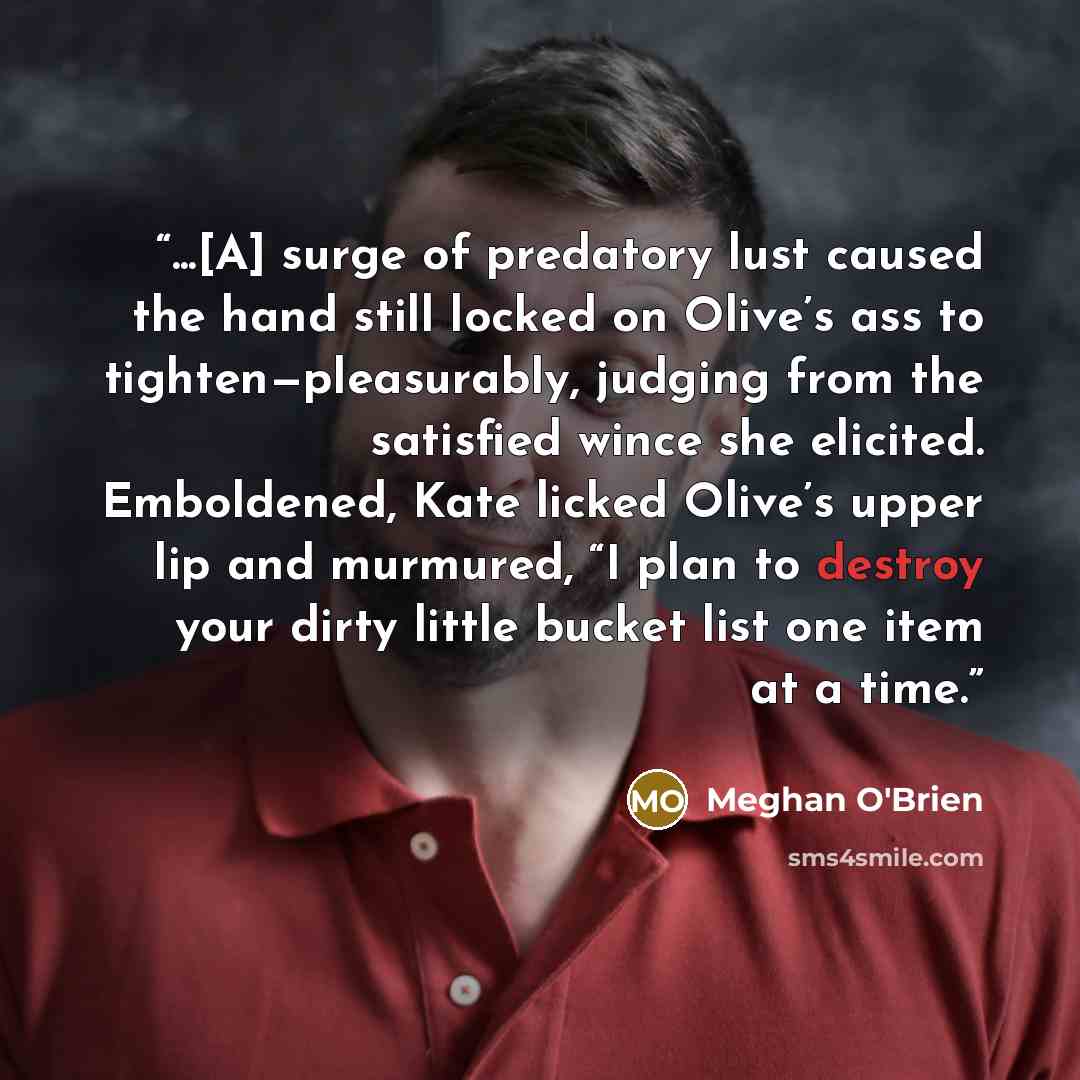 “...[A] surge of predatory lust caused the hand still locked on Olive’s ass to tighten—pleasurably, judging from the satisfied wince she elicited. Emboldened, Kate licked Olive’s upper lip and murmured, “I plan to destroy your dirty little bucket list one item at a time.” quote by Meghan O'Brien