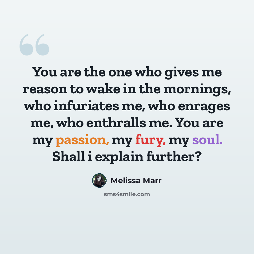 “You are the one who gives me reason to wake in the mornings, who infuriates me, who enrages me, who enthralls me. You are my passion, my fury, my soul. Shall i explain further?” quote by Melissa Marr