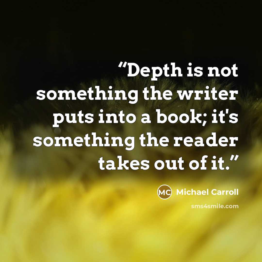 “Depth is not something the writer puts into a book; it's something the reader takes out of it.” quote by Michael Carroll