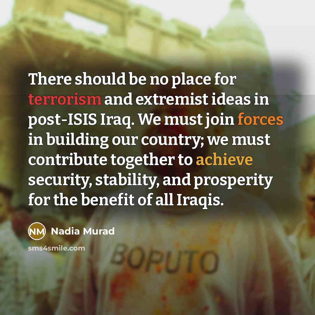“There should be no place for terrorism and extremist ideas in post-ISIS Iraq. We must join forces in building our country; we must contribute together to achieve security, stability, and prosperity for the benefit of all Iraqis.” quote by Nadia Murad