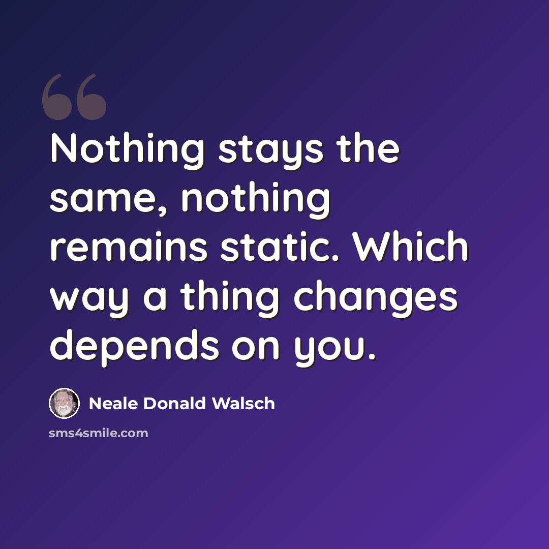 “Nothing stays the same, nothing remains static. Which way a thing changes depends on you.” quote by Neale Donald Walsch